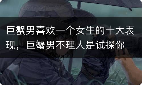 巨蟹男喜欢一个女生的十大表现，巨蟹男不理人是试探你