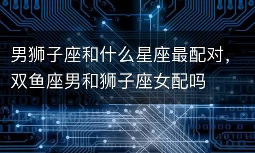 男狮子座和什么星座最配对，双鱼座男和狮子座女配吗