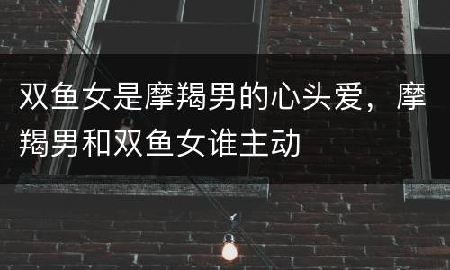 双鱼女是摩羯男的心头爱，摩羯男和双鱼女谁主动