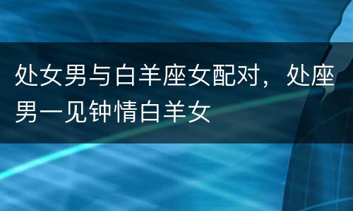 处女男与白羊座女配对，处座男一见钟情白羊女