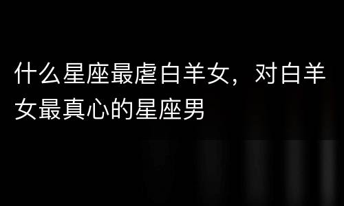 什么星座最虐白羊女，对白羊女最真心的星座男