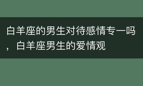 白羊座的男生对待感情专一吗，白羊座男生的爱情观