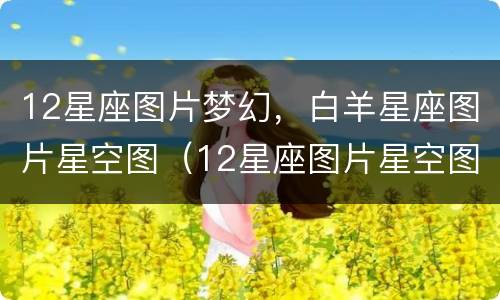 12星座图片梦幻，白羊星座图片星空图（12星座图片星空图 梦幻）