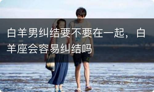 白羊男纠结要不要在一起，白羊座会容易纠结吗