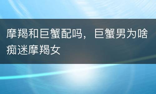 摩羯和巨蟹配吗，巨蟹男为啥痴迷摩羯女