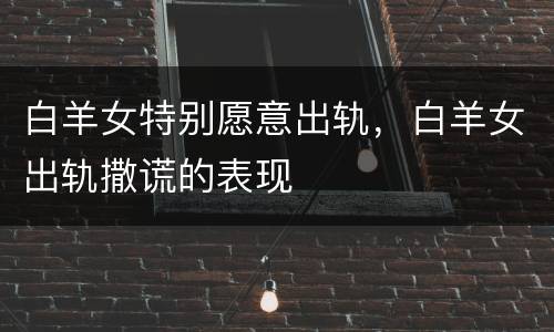 白羊女特别愿意出轨，白羊女出轨撒谎的表现