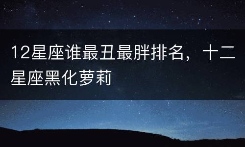 12星座谁最丑最胖排名，十二星座黑化萝莉