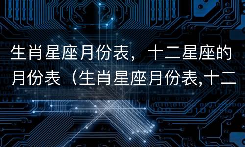 生肖星座月份表，十二星座的月份表（生肖星座月份表,十二星座的月份表图片）