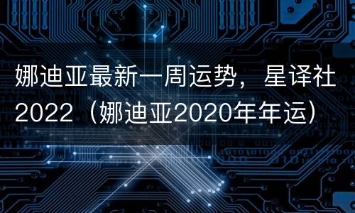 娜迪亚最新一周运势，星译社2022（娜迪亚2020年年运）