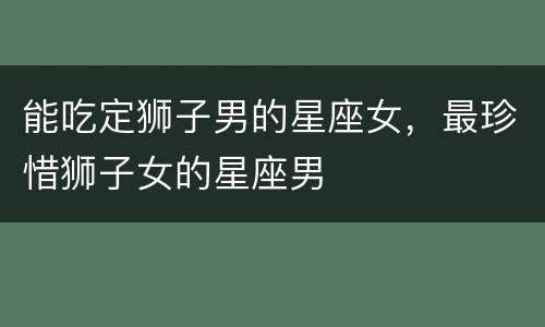 能吃定狮子男的星座女，最珍惜狮子女的星座男