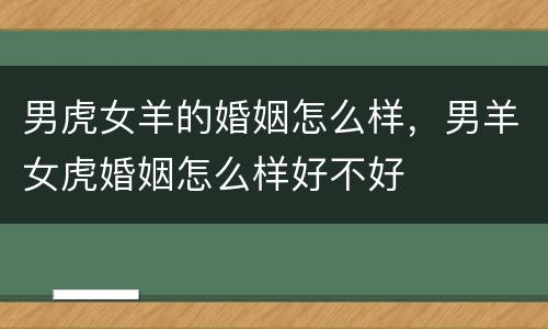 男虎女羊的婚姻怎么样，男羊女虎婚姻怎么样好不好