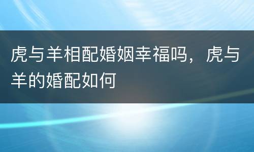 虎与羊相配婚姻幸福吗，虎与羊的婚配如何