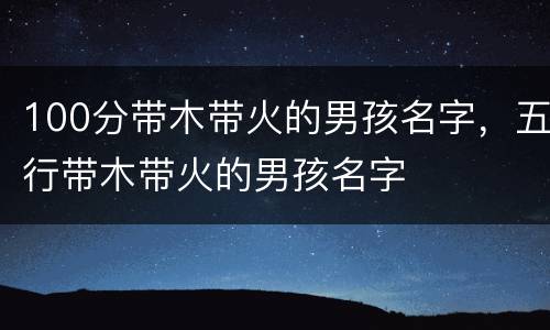100分带木带火的男孩名字，五行带木带火的男孩名字
