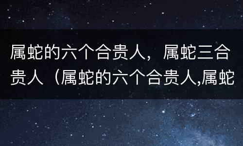 属蛇的六个合贵人，属蛇三合贵人（属蛇的六个合贵人,属蛇三合贵人好吗）