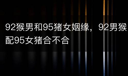 92猴男和95猪女姻缘，92男猴配95女猪合不合