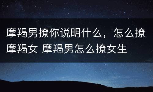 摩羯男撩你说明什么，怎么撩摩羯女 摩羯男怎么撩女生