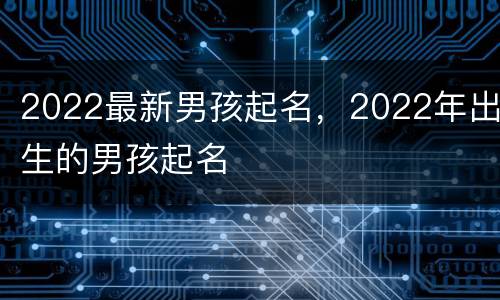 2022最新男孩起名，2022年出生的男孩起名