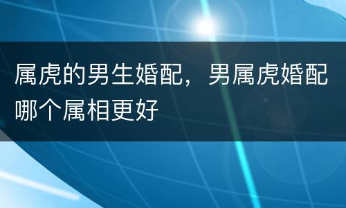 属虎的男生婚配，男属虎婚配哪个属相更好