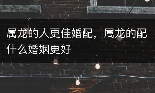 属龙的人更佳婚配，属龙的配什么婚姻更好