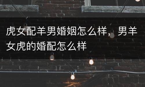 虎女配羊男婚姻怎么样，男羊女虎的婚配怎么样
