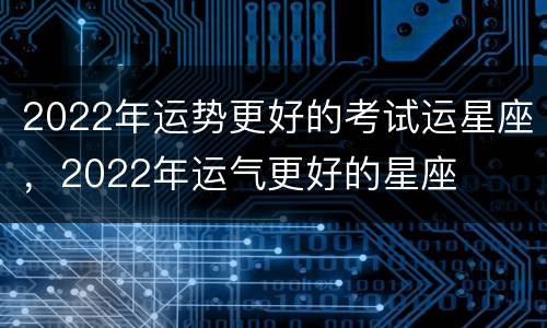 2022年运势更好的考试运星座，2022年运气更好的星座