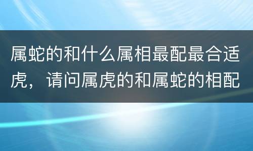 属蛇的和什么属相最配最合适虎，请问属虎的和属蛇的相配怎么样