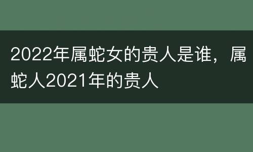 2022年属蛇女的贵人是谁，属蛇人2021年的贵人