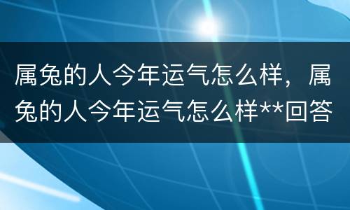 属兔的人今年运气怎么样，属兔的人今年运气怎么样**回答