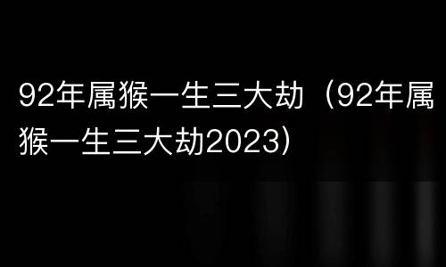 92年属猴一生三大劫（92年属猴一生三大劫2023）