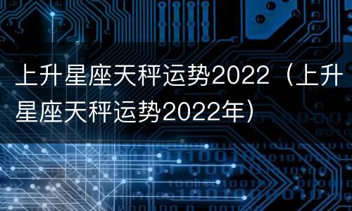 上升星座天秤运势2022（上升星座天秤运势2022年）