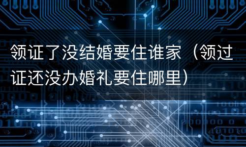 领证了没结婚要住谁家（领过证还没办婚礼要住哪里）