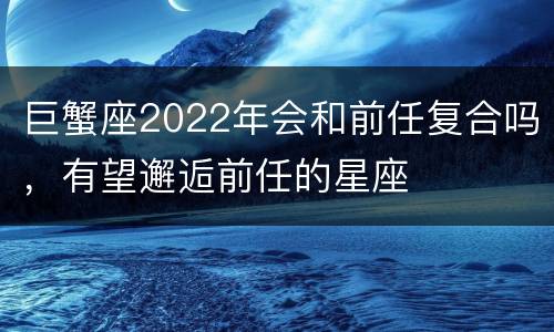 巨蟹座2022年会和前任复合吗，有望邂逅前任的星座