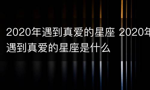 2020年遇到真爱的星座 2020年遇到真爱的星座是什么