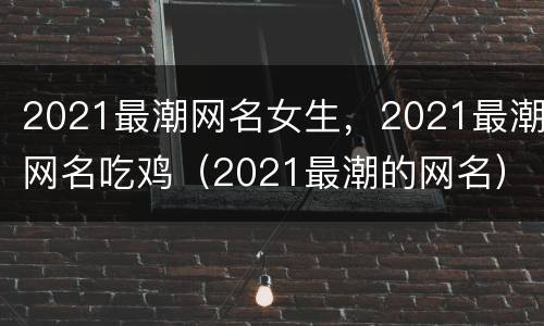 2021最潮网名女生，2021最潮网名吃鸡（2021最潮的网名）