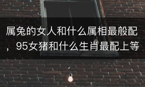 属兔的女人和什么属相最般配，95女猪和什么生肖最配上等婚 和