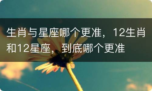 生肖与星座哪个更准，12生肖和12星座，到底哪个更准