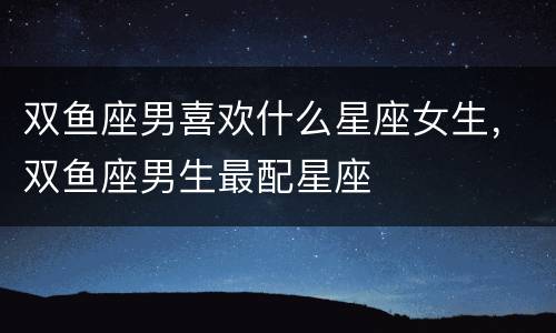 双鱼座男喜欢什么星座女生，双鱼座男生最配星座