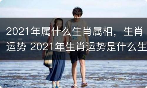 2021年属什么生肖属相，生肖运势 2021年生肖运势是什么生肖