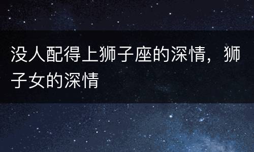 没人配得上狮子座的深情，狮子女的深情