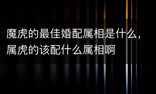 魔虎的最佳婚配属相是什么，属虎的该配什么属相啊