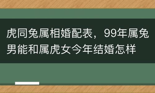 虎同兔属相婚配表，99年属兔男能和属虎女今年结婚怎样