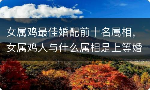 女属鸡最佳婚配前十名属相，女属鸡人与什么属相是上等婚配