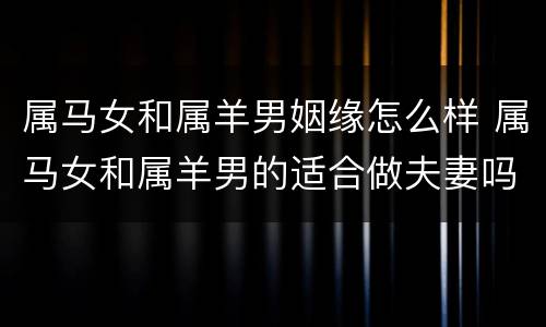 属马女和属羊男姻缘怎么样 属马女和属羊男的适合做夫妻吗