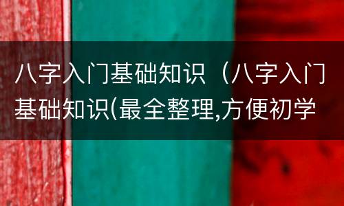 八字入门基础知识（八字入门基础知识(最全整理,方便初学）