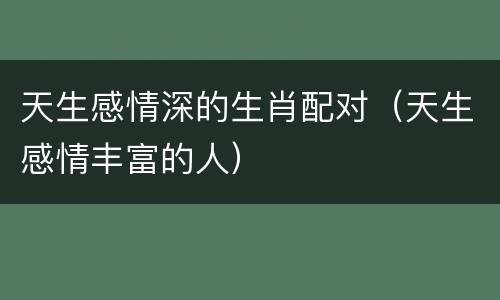 天生感情深的生肖配对（天生感情丰富的人）