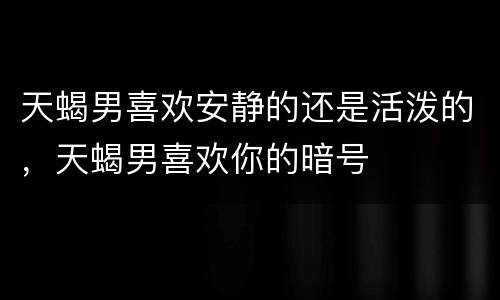 天蝎男喜欢安静的还是活泼的，天蝎男喜欢你的暗号