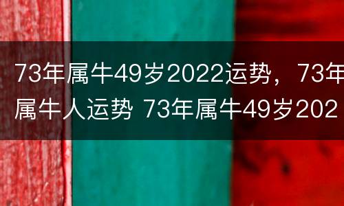 73年属牛49岁2022运势，73年属牛人运势 73年属牛49岁2021财运