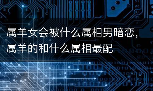 属羊女会被什么属相男暗恋，属羊的和什么属相最配