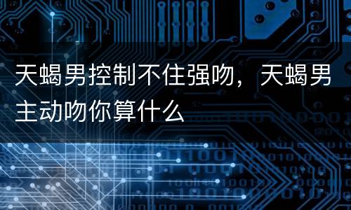 天蝎男控制不住强吻，天蝎男主动吻你算什么