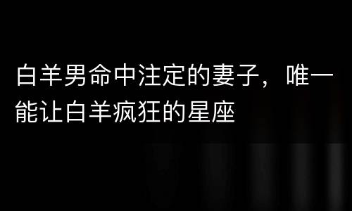 白羊男命中注定的妻子，唯一能让白羊疯狂的星座